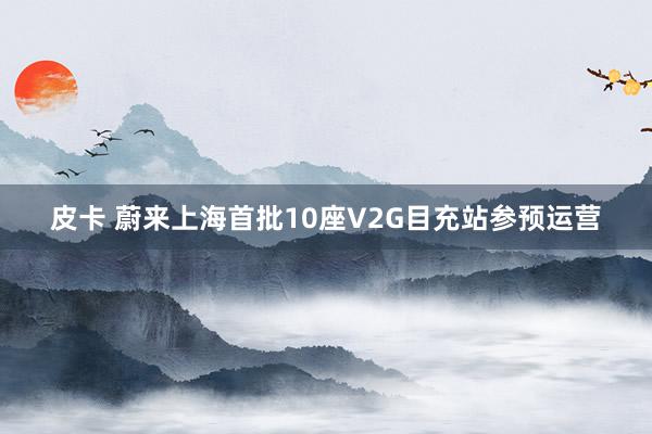 皮卡 蔚来上海首批10座V2G目充站参预运营